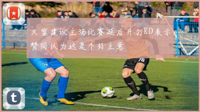 火蜜建议主场比赛延后开打KD表示赞同认为这是个好主意