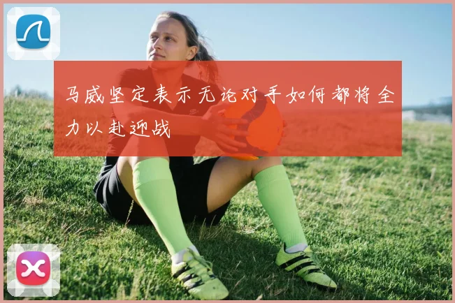 马威坚定表示无论对手如何都将全力以赴迎战