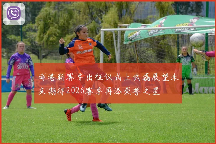 海港新赛季出征仪式上武磊展望未来期待2026赛季再添荣誉之星