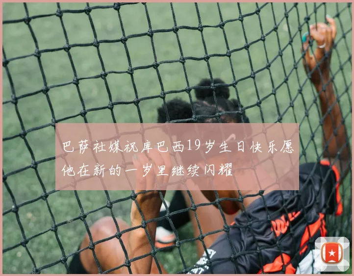 巴萨社媒祝库巴西19岁生日快乐愿他在新的一岁里继续闪耀