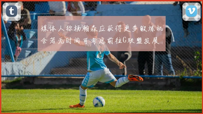 媒体人称杨瀚森应获得更多锻炼机会若无时间可考虑前往G联盟发展