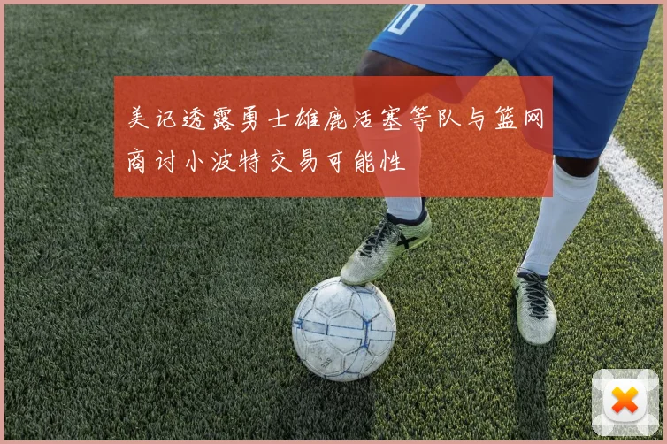 美记透露勇士雄鹿活塞等队与篮网商讨小波特交易可能性