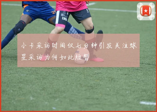 小卡采访时间仅七分钟引发关注球星采访为何如此短暂