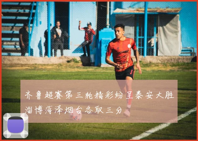 齐鲁超赛第三轮精彩纷呈泰安大胜淄博菏泽烟台各取三分