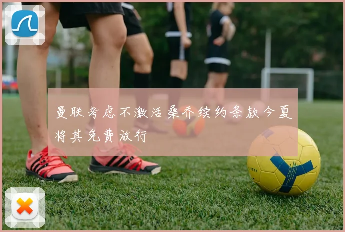 曼联考虑不激活桑乔续约条款今夏将其免费放行