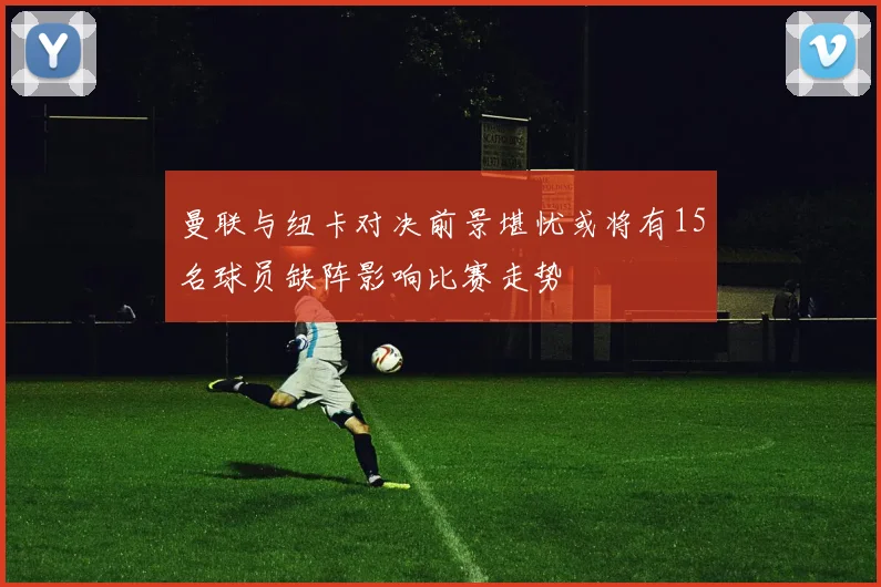 曼联与纽卡对决前景堪忧或将有15名球员缺阵影响比赛走势