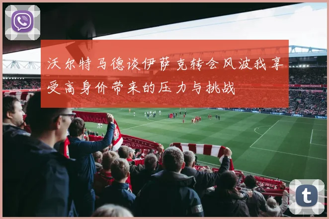 沃尔特马德谈伊萨克转会风波我享受高身价带来的压力与挑战