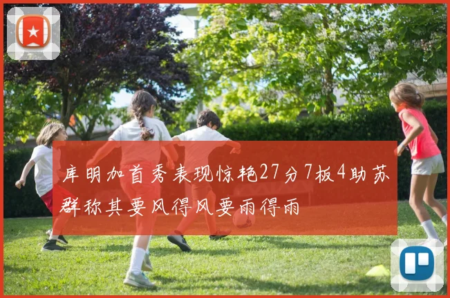 库明加首秀表现惊艳27分7板4助苏群称其要风得风要雨得雨