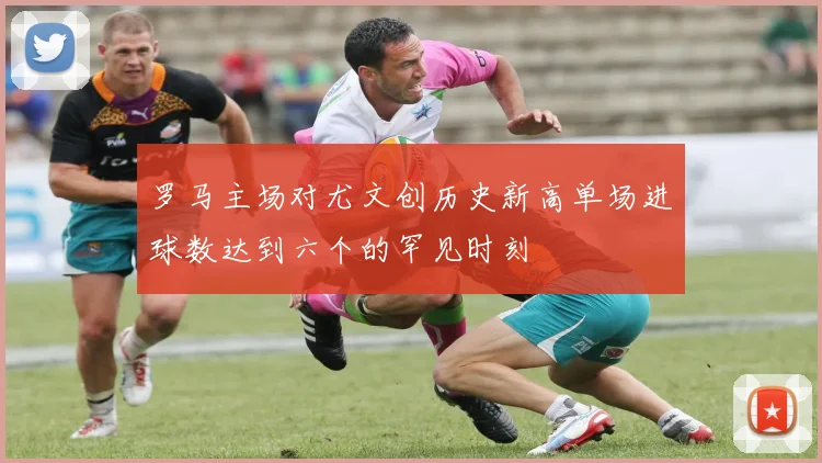 罗马主场对尤文创历史新高单场进球数达到六个的罕见时刻