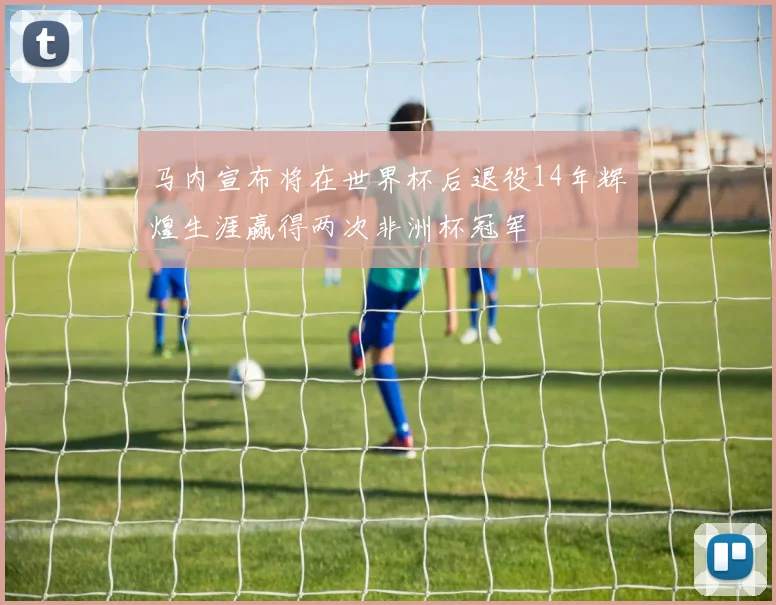 马内宣布将在世界杯后退役14年辉煌生涯赢得两次非洲杯冠军
