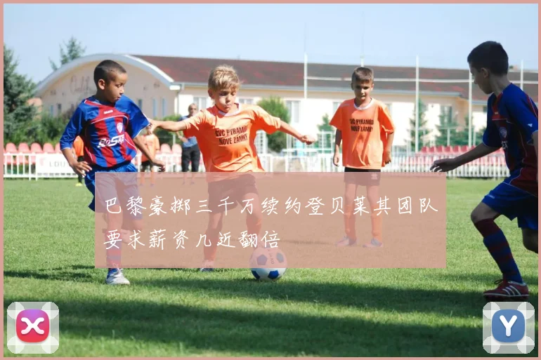 巴黎豪掷三千万续约登贝莱其团队要求薪资几近翻倍