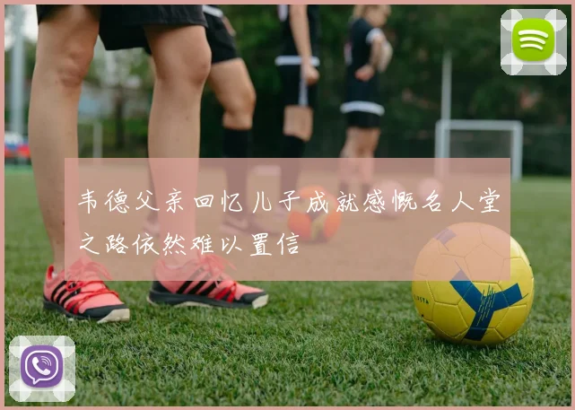 韦德父亲回忆儿子成就感慨名人堂之路依然难以置信