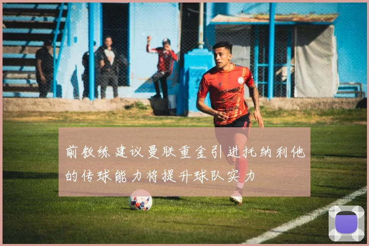 前教练建议曼联重金引进托纳利他的传球能力将提升球队实力